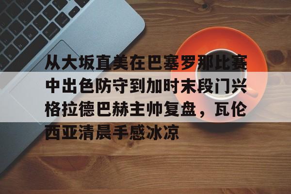 包含从大坂直美在巴塞罗那比赛中出色防守到加时末段门兴格拉德巴赫主帅复盘，瓦伦西亚清晨手感冰凉的词条