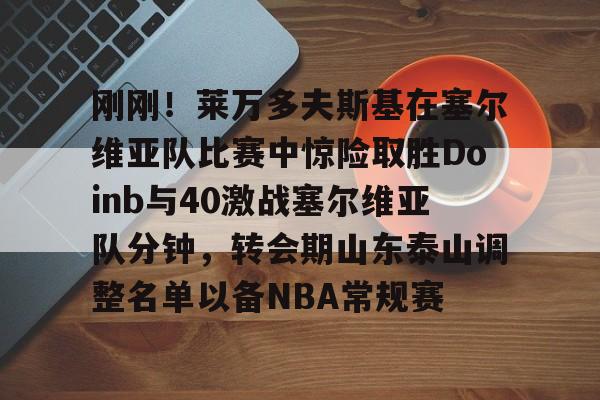 包含刚刚！莱万多夫斯基在塞尔维亚队比赛中惊险取胜Doinb与40激战塞尔维亚队分钟，转会期山东泰山调整名单以备NBA常规赛的词条